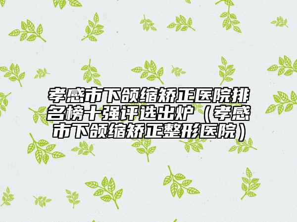 孝感市下颌缩矫正医院排名榜十强评选出炉（孝感市下颌缩矫正整形医院）