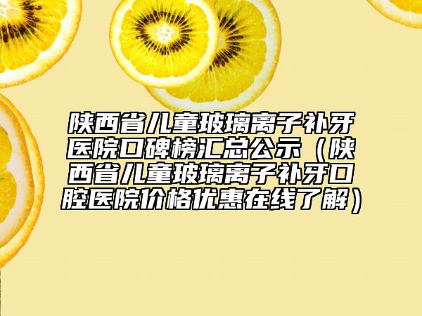 陕西省儿童玻璃离子补牙医院口碑榜汇总公示（陕西省儿童玻璃离子补牙口腔医院价格优惠在线了解）