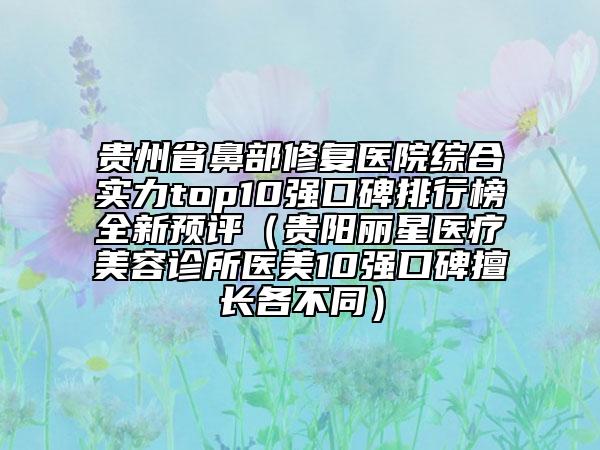 贵州省鼻部修复医院综合实力top10强口碑排行榜全新预评（贵阳丽星医疗美容诊所医美10强口碑擅长各不同）