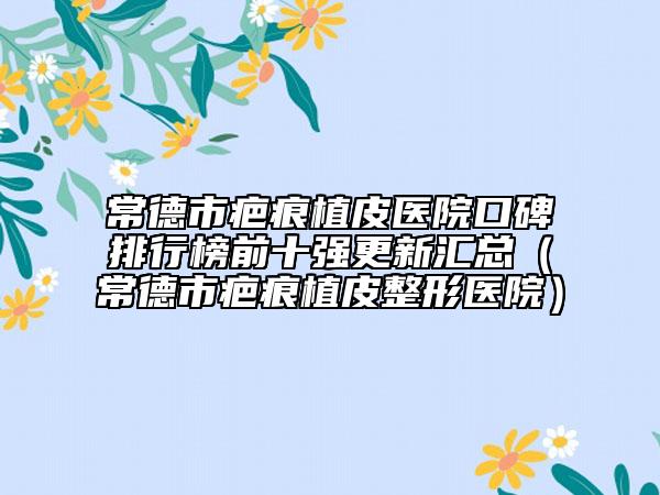 常德市疤痕植皮医院口碑排行榜前十强更新汇总（常德市疤痕植皮整形医院）