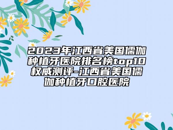 2023年江西省美国儒伽种植牙医院排名榜top10权威测评-江西省美国儒伽种植牙口腔医院