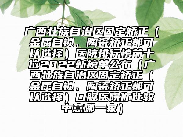 广西壮族自治区固定矫正（金属自锁、陶瓷矫正都可以选择）医院排行榜前十位2022新榜单公布（广西壮族自治区固定矫正（金属自锁、陶瓷矫正都可以选择）口腔医院你比较中意哪一家）