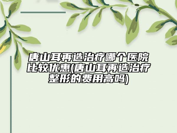 唐山耳再造治疗哪个医院比较优惠(唐山耳再造治疗整形的费用高吗)