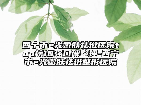 西宁市e光嫩肤祛斑医院top榜10强口碑整理-西宁市e光嫩肤祛斑整形医院