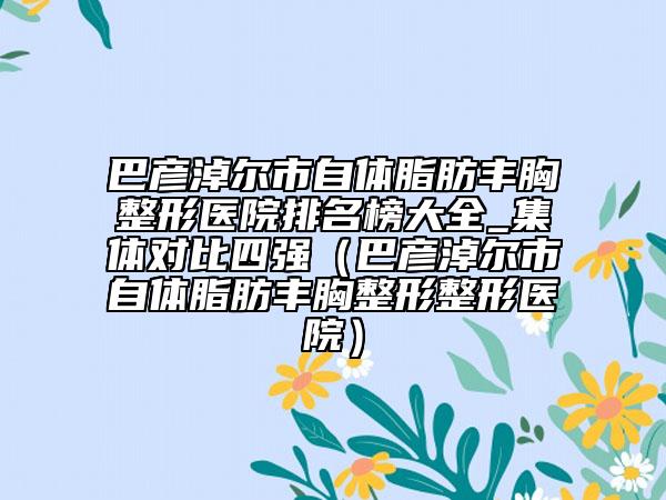 巴彦淖尔市自体脂肪丰胸整形医院排名榜大全_集体对比四强（巴彦淖尔市自体脂肪丰胸整形整形医院）