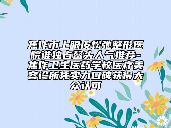 焦作市上眼皮松弛整形医院谁独占鳌头人气推荐-焦作卫生医药学校医疗美容诊所凭实力口碑获得大众认可