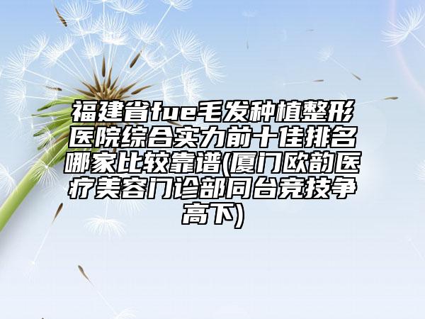 福建省fue毛发种植整形医院综合实力前十佳排名哪家比较靠谱(厦门欧韵医疗美容门诊部同台竞技争高下)