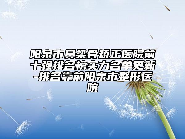 阳泉市鼻梁骨矫正医院前十强排名榜实力名单更新-排名靠前阳泉市整形医院