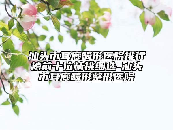 汕头市耳廊畸形医院排行榜前十位精挑细选-汕头市耳廊畸形整形医院