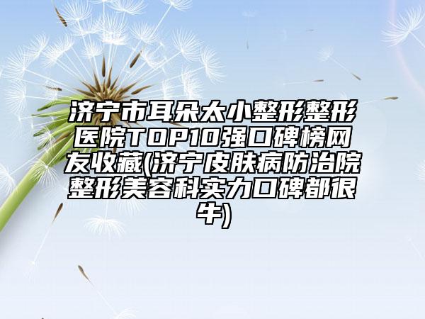 济宁市耳朵太小整形整形医院TOP10强口碑榜网友收藏(济宁皮肤病防治院整形美容科实力口碑都很牛)