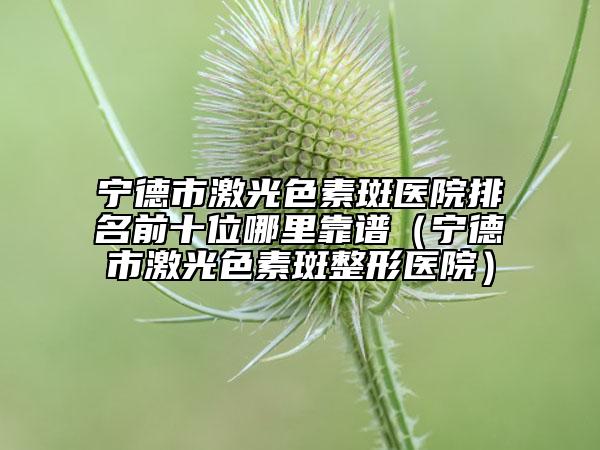 宁德市激光色素斑医院排名前十位哪里靠谱（宁德市激光色素斑整形医院）
