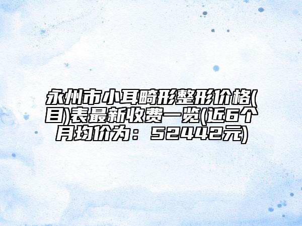 永州市小耳畸形整形价格(目)表最新收费一览(近6个月均价为：52442元)