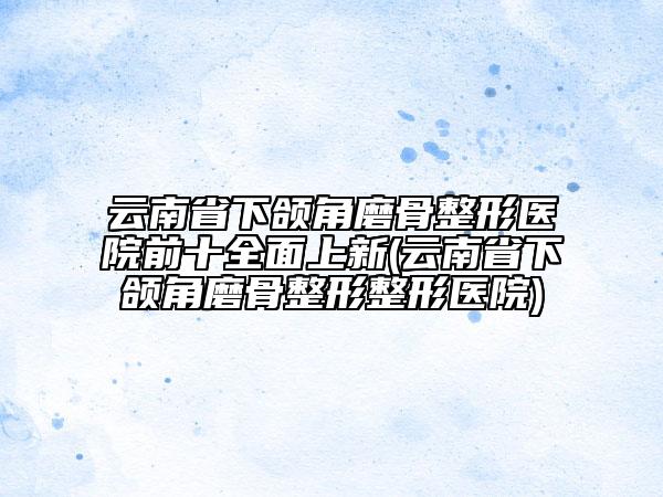云南省下颌角磨骨整形医院前十全面上新(云南省下颌角磨骨整形整形医院)