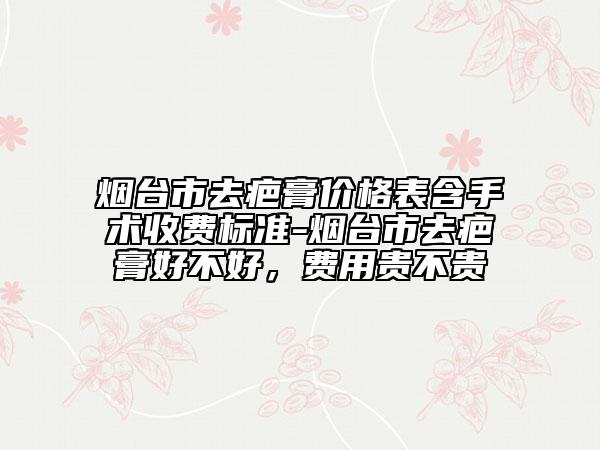 烟台市去疤膏价格表含手术收费标准-烟台市去疤膏好不好，费用贵不贵