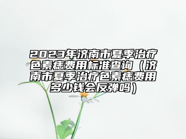 2023年济南市夏季治疗色素痣费用标准查询（济南市夏季治疗色素痣费用多少钱会反弹吗）