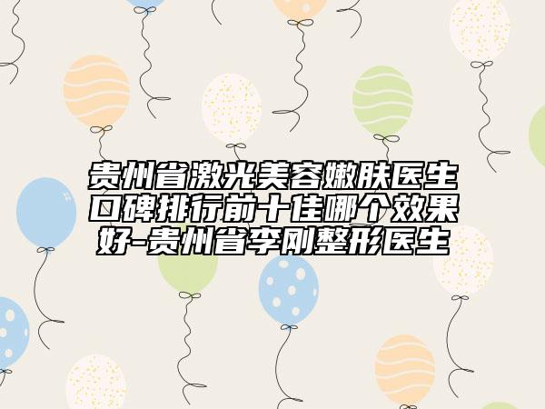 贵州省激光美容嫩肤医生口碑排行前十佳哪个效果好-贵州省李刚整形医生