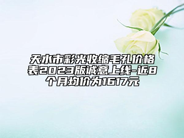 天水市彩光收缩毛孔价格表2023版诚意上线-近8个月均价为1617元