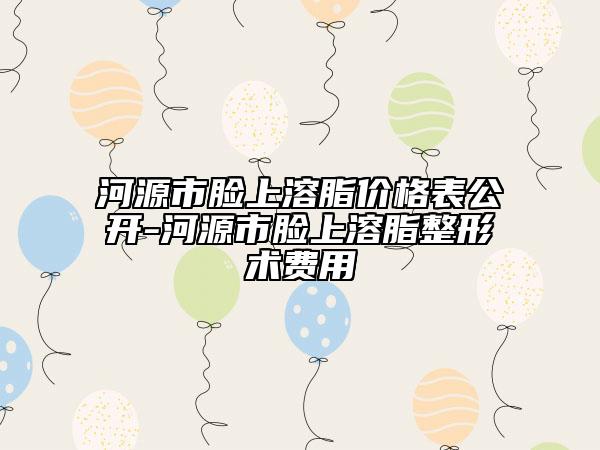 河源市脸上溶脂价格表公开-河源市脸上溶脂整形术费用