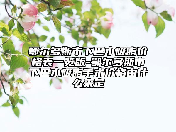 鄂尔多斯市下巴水吸脂价格表一览版-鄂尔多斯市下巴水吸脂手术价格由什么来定