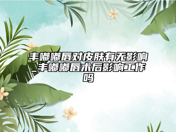 丰嘟嘟唇对皮肤有无影响_丰嘟嘟唇术后影响工作吗