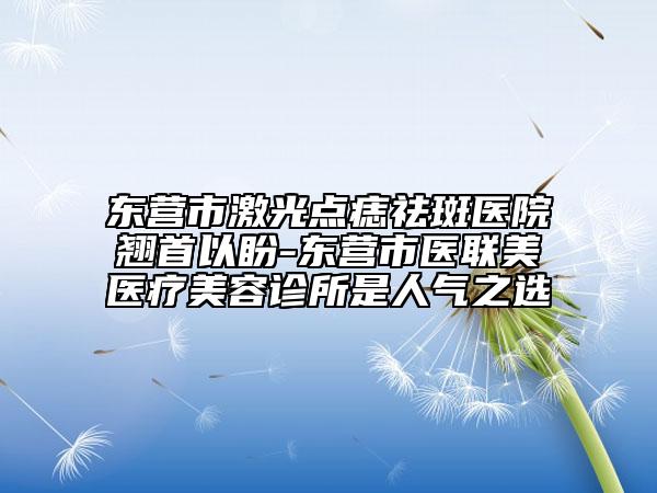 东营市激光点痣祛斑医院翘首以盼-东营市医联美医疗美容诊所是人气之选