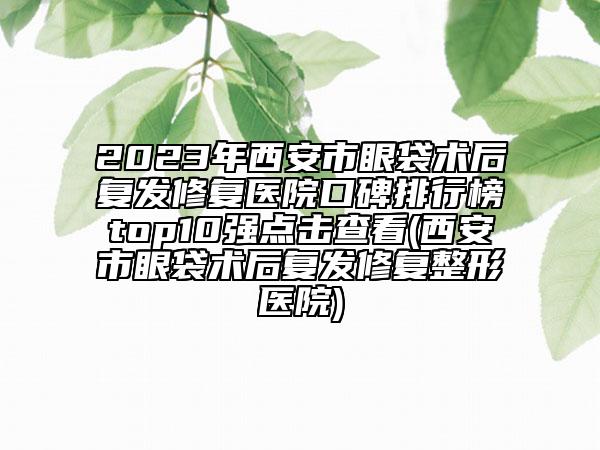 2023年西安市眼袋术后复发修复医院口碑排行榜top10强点击查看(西安市眼袋术后复发修复整形医院)
