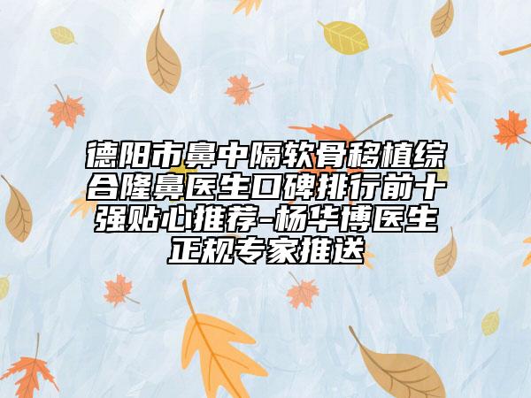 德阳市鼻中隔软骨移植综合隆鼻医生口碑排行前十强贴心推荐-杨华博医生正规专家推送