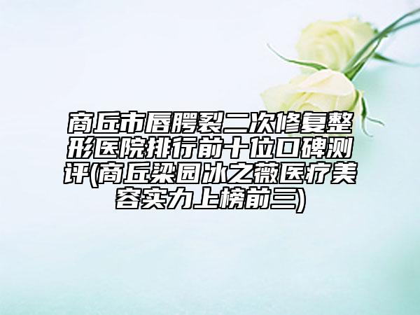 商丘市唇腭裂二次修复整形医院排行前十位口碑测评(商丘梁园冰之薇医疗美容实力上榜前三)