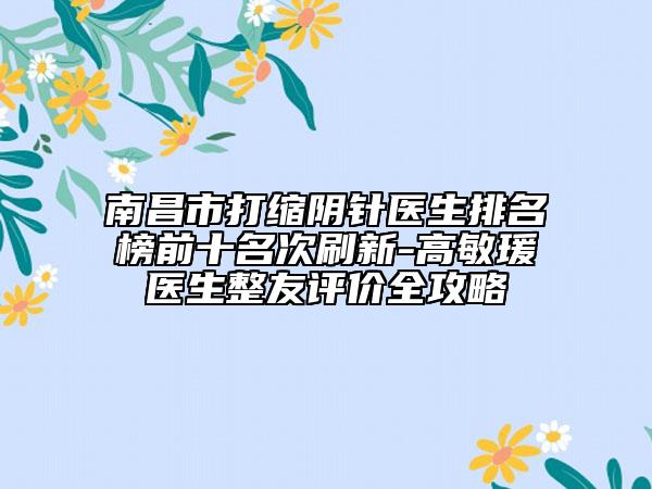 南昌市打缩阴针医生排名榜前十名次刷新-高敏瑗医生整友评价全攻略