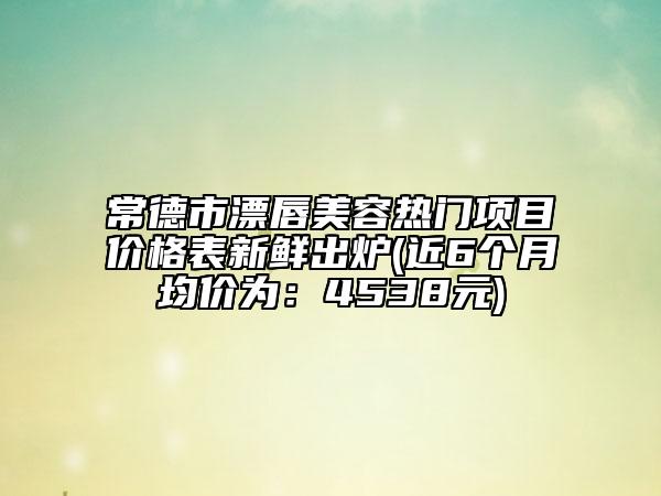 常德市漂唇美容热门项目价格表新鲜出炉(近6个月均价为：4538元)