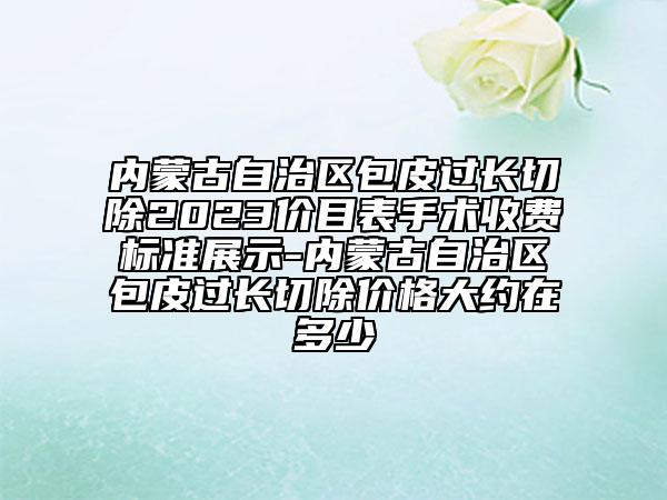 内蒙古自治区包皮过长切除2023价目表手术收费标准展示-内蒙古自治区包皮过长切除价格大约在多少