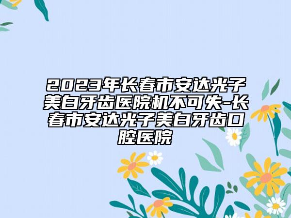 2023年长春市安达光子美白牙齿医院机不可失-长春市安达光子美白牙齿口腔医院