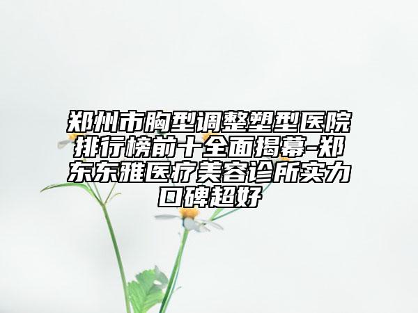 郑州市胸型调整塑型医院排行榜前十全面揭幕-郑东东雅医疗美容诊所实力口碑超好