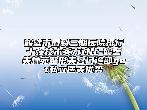 鹤壁市唇裂三期医院排行十强技术实力对比-鹤壁美林苑整形美容门诊部get私立医美优势