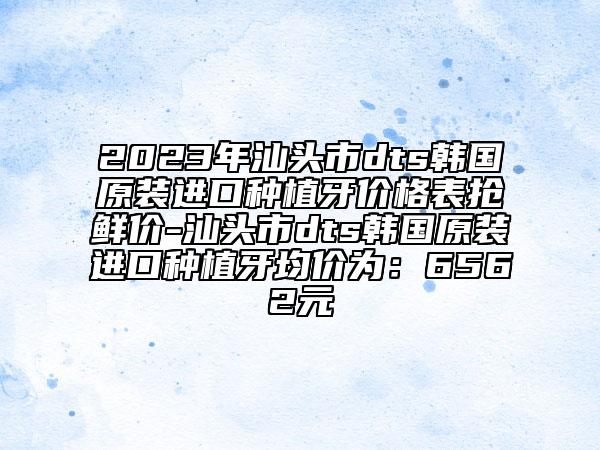 2023年汕头市dts韩国原装进口种植牙价格表抢鲜价-汕头市dts韩国原装进口种植牙均价为：6562元