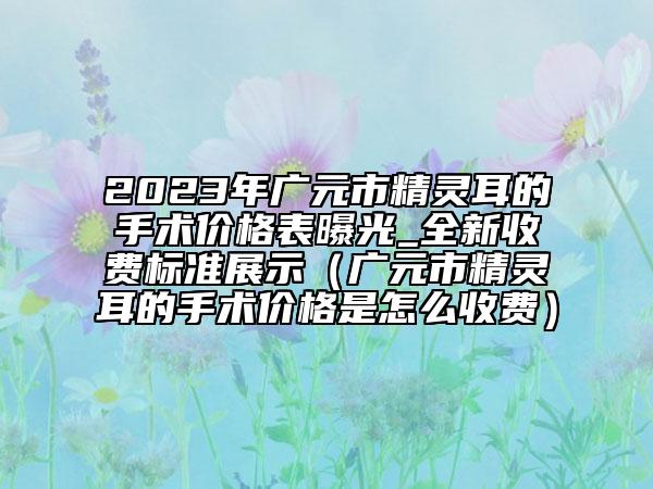 2023年广元市精灵耳的手术价格表曝光_全新收费标准展示（广元市精灵耳的手术价格是怎么收费）