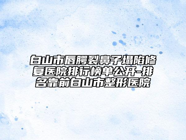 白山市唇腭裂鼻子塌陷修复医院排行榜单公开-排名靠前白山市整形医院