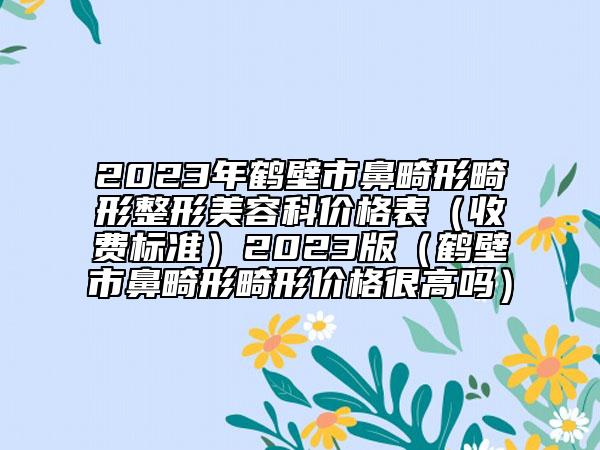 2023年鹤壁市鼻畸形畸形整形美容科价格表（收费标准）2023版（鹤壁市鼻畸形畸形价格很高吗）
