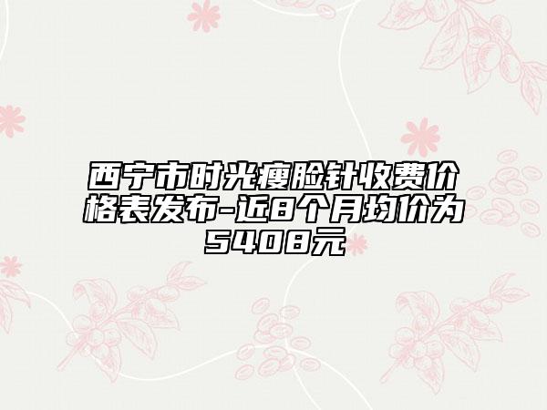 西宁市时光瘦脸针收费价格表发布-近8个月均价为5408元