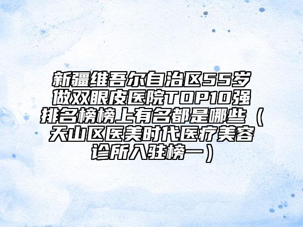 新疆维吾尔自治区55岁做双眼皮医院TOP10强排名榜榜上有名都是哪些（天山区医美时代医疗美容诊所入驻榜一）