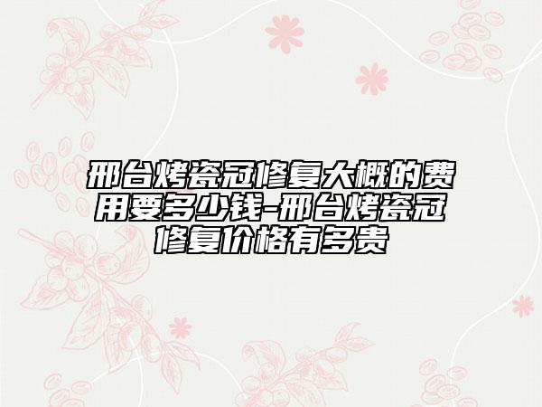 邢台烤瓷冠修复大概的费用要多少钱-邢台烤瓷冠修复价格有多贵