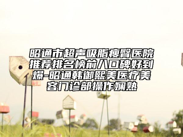 昭通市超声吸脂瘦臀医院推荐排名榜前八口碑好到爆-昭通韩御熙美医疗美容门诊部操作娴熟