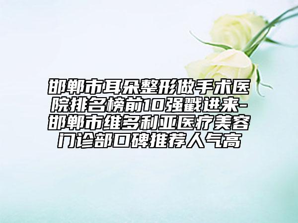 邯郸市耳朵整形做手术医院排名榜前10强戳进来-邯郸市维多利亚医疗美容门诊部口碑推荐人气高