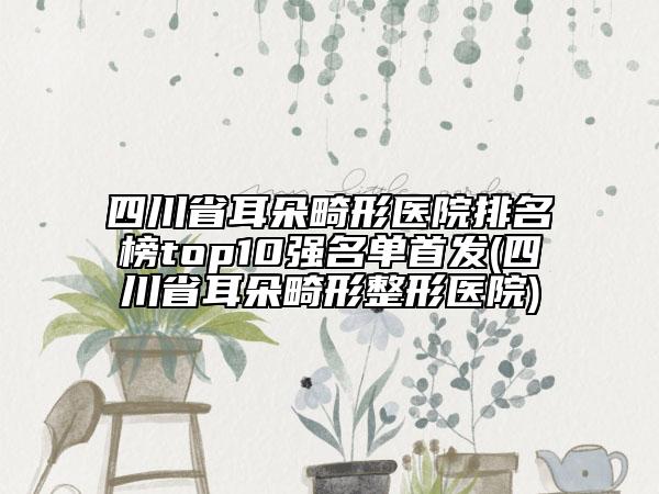四川省耳朵畸形医院排名榜top10强名单首发(四川省耳朵畸形整形医院)