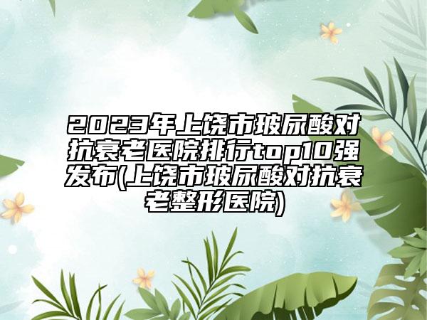 2023年上饶市玻尿酸对抗衰老医院排行top10强发布(上饶市玻尿酸对抗衰老整形医院)