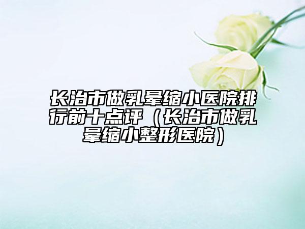长治市做乳晕缩小医院排行前十点评（长治市做乳晕缩小整形医院）