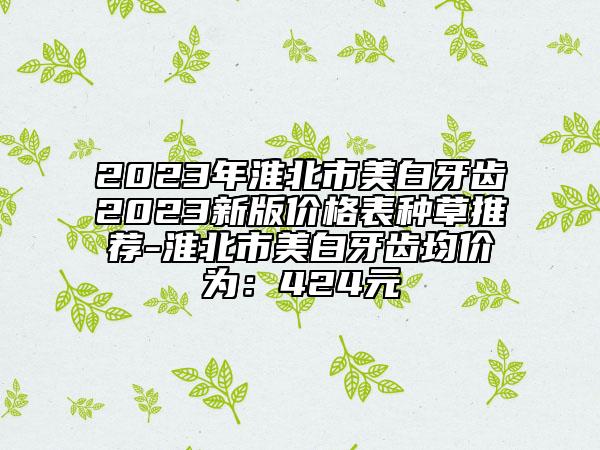 2023年淮北市美白牙齿2023新版价格表种草推荐-淮北市美白牙齿均价为：424元