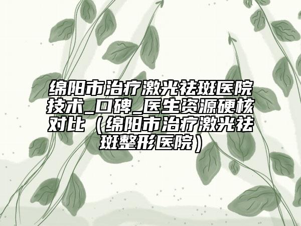 绵阳市治疗激光祛斑医院技术_口碑_医生资源硬核对比（绵阳市治疗激光祛斑整形医院）