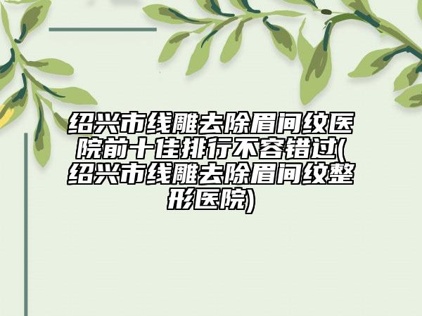 绍兴市线雕去除眉间纹医院前十佳排行不容错过(绍兴市线雕去除眉间纹整形医院)