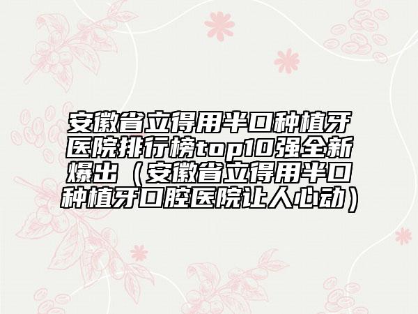 安徽省立得用半口种植牙医院排行榜top10强全新爆出（安徽省立得用半口种植牙口腔医院让人心动）